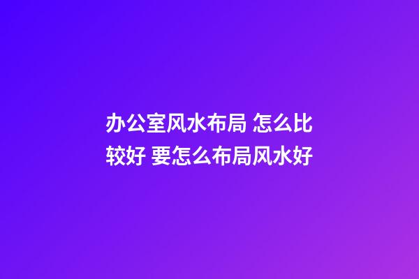 办公室风水布局 怎么比较好 要怎么布局风水好